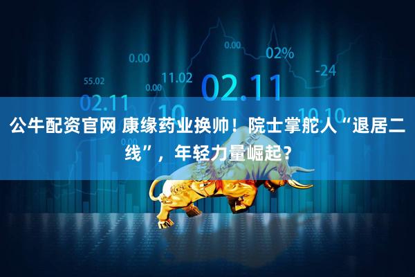 公牛配资官网 康缘药业换帅！院士掌舵人“退居二线”，年轻力量崛起？