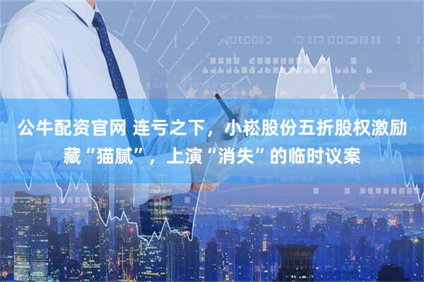 公牛配资官网 连亏之下，小崧股份五折股权激励藏“猫腻”，上演“消失”的临时议案