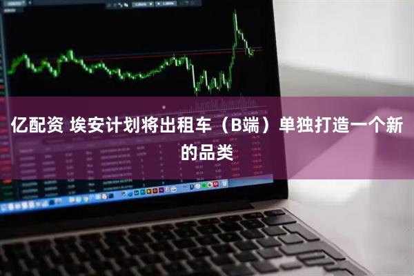 亿配资 埃安计划将出租车（B端）单独打造一个新的品类