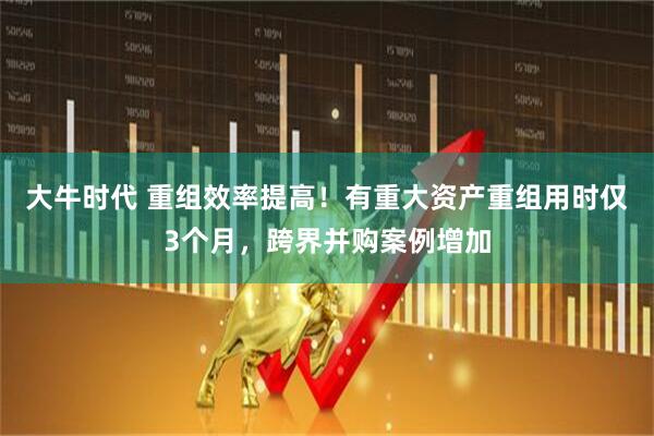 大牛时代 重组效率提高！有重大资产重组用时仅3个月，跨界并购案例增加