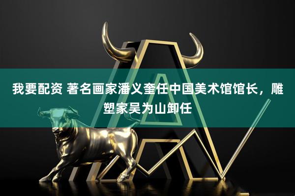 我要配资 著名画家潘义奎任中国美术馆馆长，雕塑家吴为山卸任