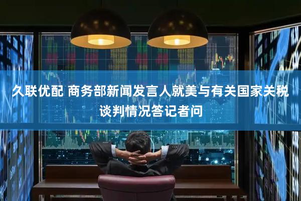 久联优配 商务部新闻发言人就美与有关国家关税谈判情况答记者问
