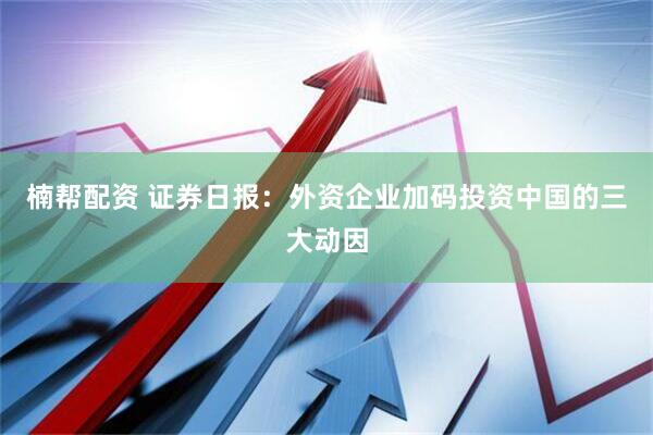 楠帮配资 证券日报：外资企业加码投资中国的三大动因