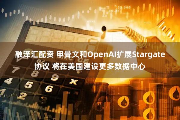融泽汇配资 甲骨文和OpenAI扩展Stargate协议 将在美国建设更多数据中心