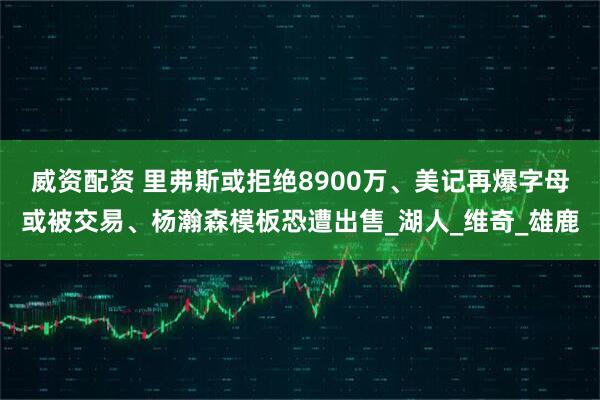 威资配资 里弗斯或拒绝8900万、美记再爆字母或被交易、杨瀚森模板恐遭出售_湖人_维奇_雄鹿