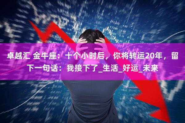 卓越汇 金牛座：十个小时后，你将转运20年，留下一句话：我接下了_生活_好运_未来