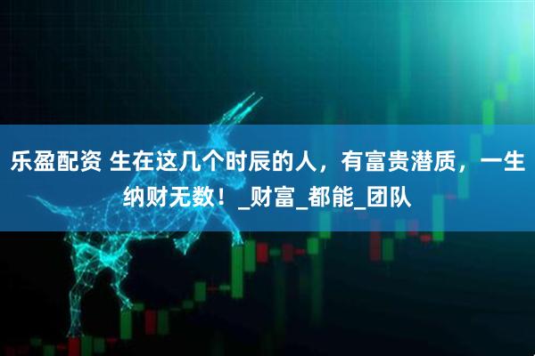 乐盈配资 生在这几个时辰的人，有富贵潜质，一生纳财无数！_财富_都能_团队