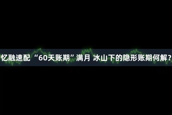 忆融速配 “60天账期”满月 冰山下的隐形账期何解？