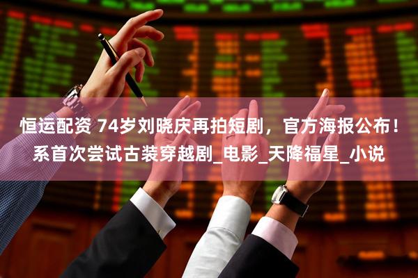 恒运配资 74岁刘晓庆再拍短剧，官方海报公布！系首次尝试古装穿越剧_电影_天降福星_小说