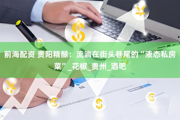 前海配资 贵阳精酿：流淌在街头巷尾的“液态私房菜”_花椒_贵州_酒吧