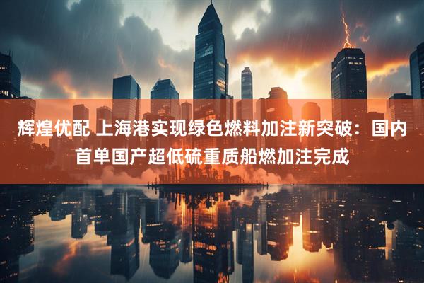 辉煌优配 上海港实现绿色燃料加注新突破：国内首单国产超低硫重质船燃加注完成