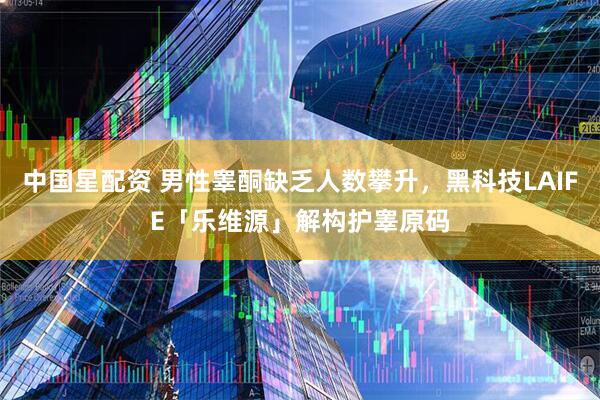 中国星配资 男性睾酮缺乏人数攀升，黑科技LAIFE「乐维源」解构护睾原码
