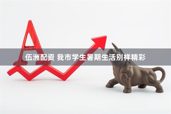 伍洲配资 我市学生暑期生活别样精彩