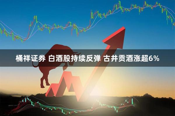 桶祥证券 白酒股持续反弹 古井贡酒涨超6%