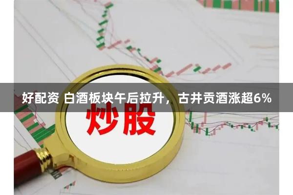 好配资 白酒板块午后拉升，古井贡酒涨超6%