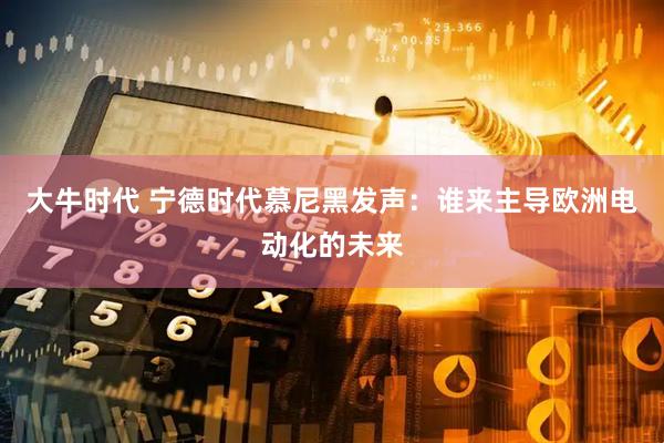 大牛时代 宁德时代慕尼黑发声：谁来主导欧洲电动化的未来
