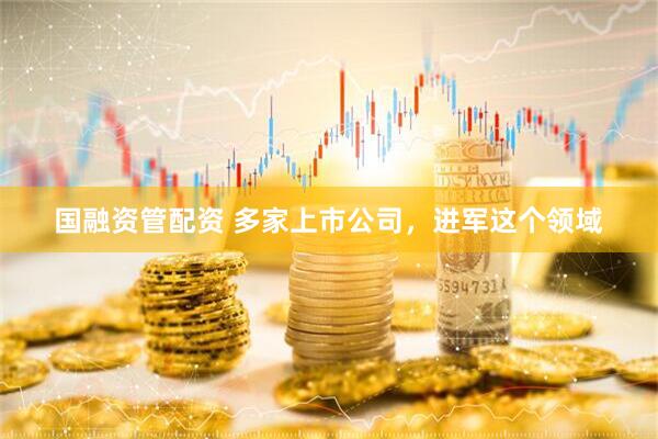 国融资管配资 多家上市公司，进军这个领域