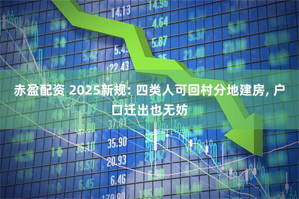 赤盈配资 2025新规: 四类人可回村分地建房, 户口迁出也无妨