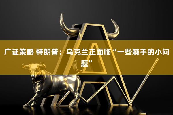 广证策略 特朗普:乌克兰正面临“一些棘手的小问题”