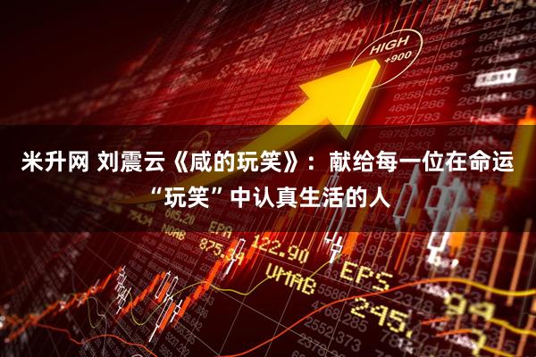 米升网 刘震云《咸的玩笑》：献给每一位在命运“玩笑”中认真生活的人