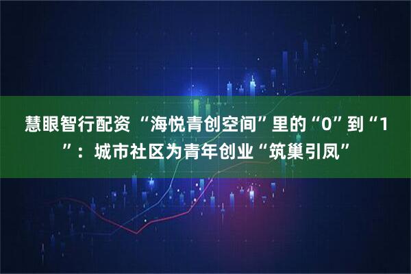 慧眼智行配资 “海悦青创空间”里的“0”到“1”:城市社区为青年创业“筑巢引凤”