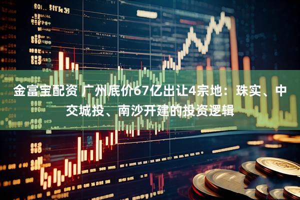 金富宝配资 广州底价67亿出让4宗地：珠实、中交城投、南沙开建的投资逻辑