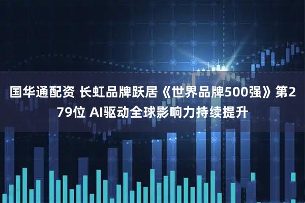 国华通配资 长虹品牌跃居《世界品牌500强》第279位 AI驱动全球影响力持续提升