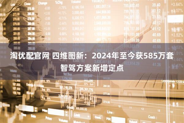 淘优配官网 四维图新：2024年至今获585万套智驾方案新增定点