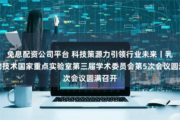 免息配资公司平台 科技策源力引领行业未来丨乳业生物技术国家重点实验室第三届学术委员会第5次会议圆满召开