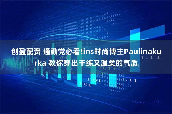 创盈配资 通勤党必看!ins时尚博主Paulinakurka 教你穿出干练又温柔的气质