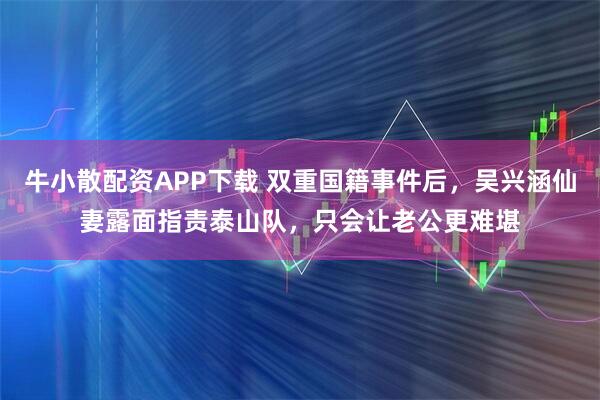 牛小散配资APP下载 双重国籍事件后，吴兴涵仙妻露面指责泰山队，只会让老公更难堪