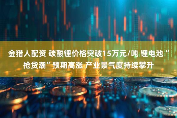 金猎人配资 碳酸锂价格突破15万元/吨 锂电池“抢货潮”预期高涨 产业景气度持续攀升