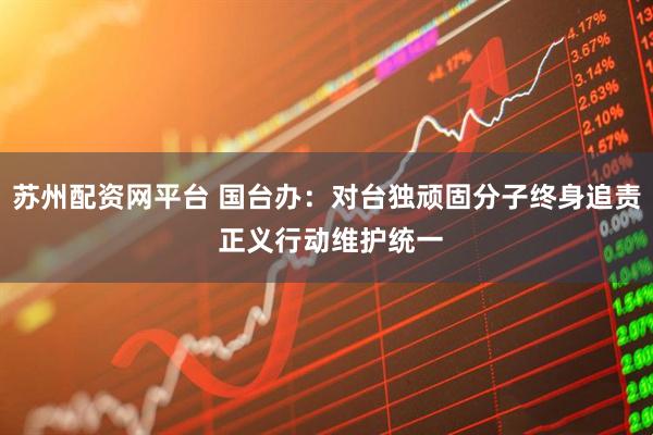 苏州配资网平台 国台办：对台独顽固分子终身追责 正义行动维护统一
